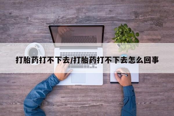 现在买打胎药怎么买多少钱打胎药打不下去/打胎药打不下去怎么回事