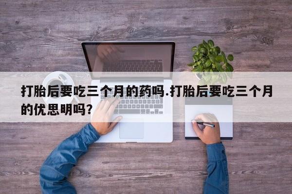 现在买打胎药怎么买多少钱打胎后要吃三个月的药吗.打胎后要吃三个月的优思明吗?
