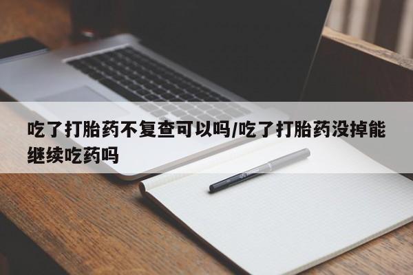 现在买打胎药怎么买多少钱吃了打胎药不复查可以吗/吃了打胎药没掉能继续吃药吗
