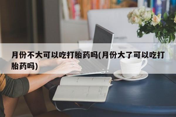 现在买打胎药怎么买多少钱月份不大可以吃打胎药吗(月份大了可以吃打胎药吗)