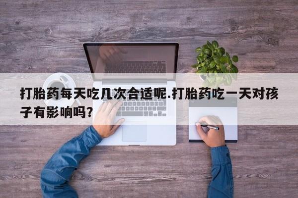 现在买打胎药怎么买多少钱打胎药每天吃几次合适呢.打胎药吃一天对孩子有影响吗？