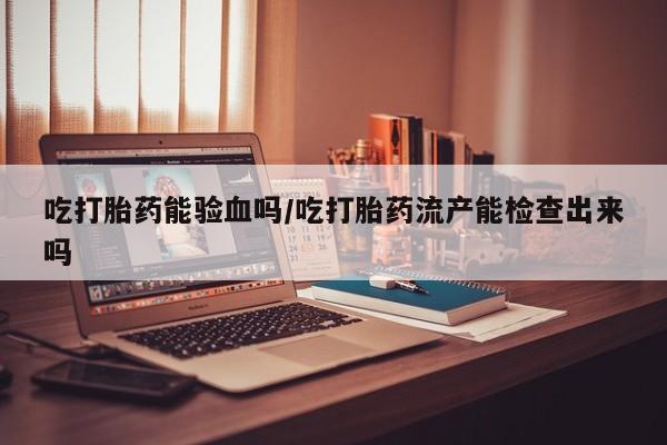 现在买打胎药怎么买多少钱吃打胎药能验血吗/吃打胎药流产能检查出来吗